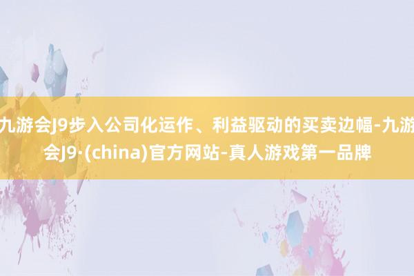 九游会J9步入公司化运作、利益驱动的买卖边幅-九游会J9·(china)官方网站-真人游戏第一品牌