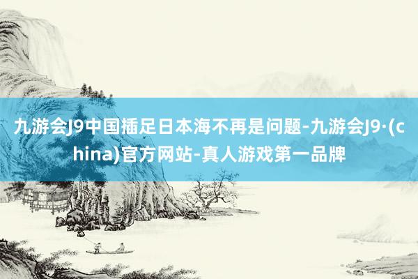 九游会J9中国插足日本海不再是问题-九游会J9·(china)官方网站-真人游戏第一品牌