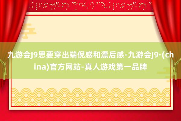 九游会J9思要穿出端倪感和漂后感-九游会J9·(china)官方网站-真人游戏第一品牌