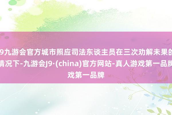 j9九游会官方城市照应司法东谈主员在三次劝解未果的情况下-九游会J9·(china)官方网站-真人游戏第一品牌