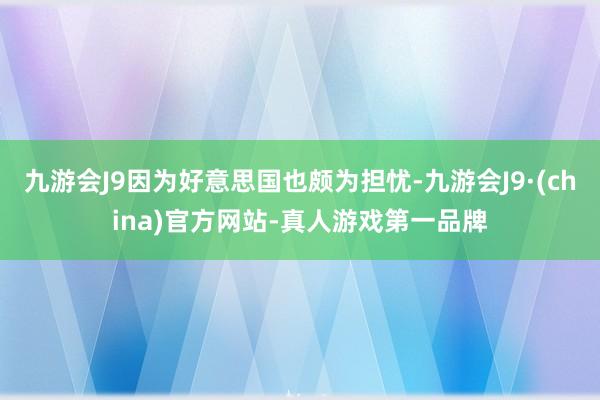 九游会J9因为好意思国也颇为担忧-九游会J9·(china)官方网站-真人游戏第一品牌