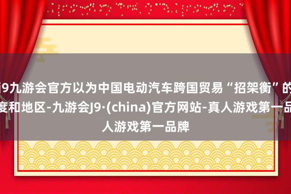 j9九游会官方以为中国电动汽车跨国贸易“招架衡”的国度和地区-九游会J9·(china)官方网站-真人游戏第一品牌