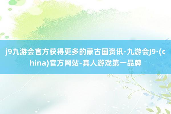 j9九游会官方获得更多的蒙古国资讯-九游会J9·(china)官方网站-真人游戏第一品牌