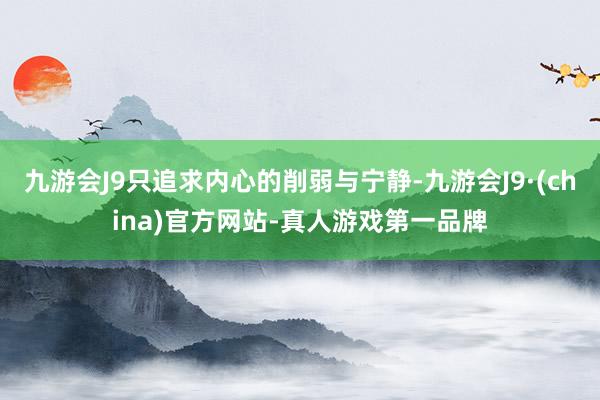 九游会J9只追求内心的削弱与宁静-九游会J9·(china)官方网站-真人游戏第一品牌