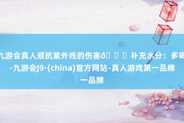 j9九游会真人顽抗紫外线的伤害👉补充水分：多喝水-九游会J9·(china)官方网站-真人游戏第一品牌