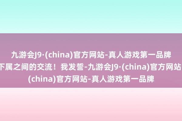 九游会J9·(china)官方网站-真人游戏第一品牌但也只是是上级与下属之间的交流！我发誓-九游会J9·(china)官方网站-真人游戏第一品牌