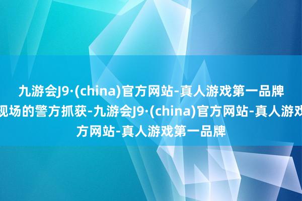 九游会J9·(china)官方网站-真人游戏第一品牌被布控在现场的警方抓获-九游会J9·(china)官方网站-真人游戏第一品牌