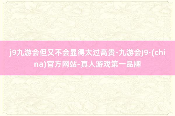 j9九游会但又不会显得太过高贵-九游会J9·(china)官方网站-真人游戏第一品牌