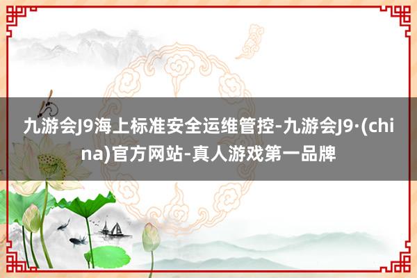 九游会J9海上标准安全运维管控-九游会J9·(china)官方网站-真人游戏第一品牌