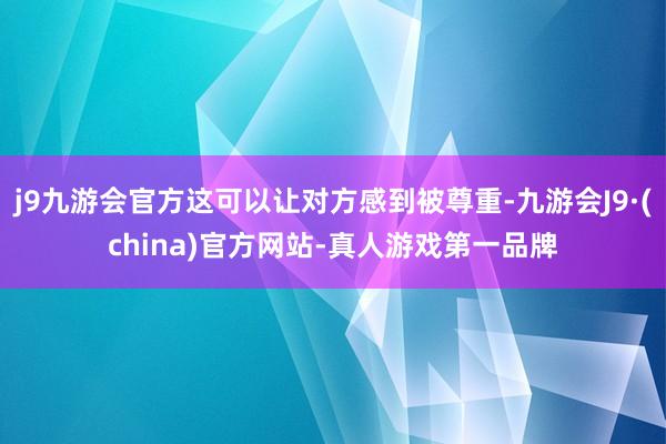 j9九游会官方这可以让对方感到被尊重-九游会J9·(china)官方网站-真人游戏第一品牌