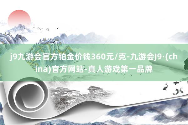 j9九游会官方铂金价钱360元/克-九游会J9·(china)官方网站-真人游戏第一品牌