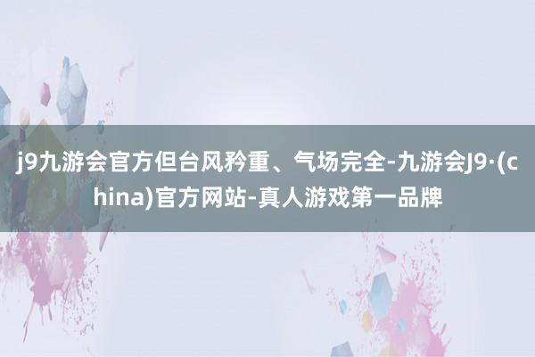 j9九游会官方但台风矜重、气场完全-九游会J9·(china)官方网站-真人游戏第一品牌