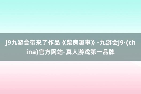 j9九游会带来了作品《柴房趣事》-九游会J9·(china)官方网站-真人游戏第一品牌