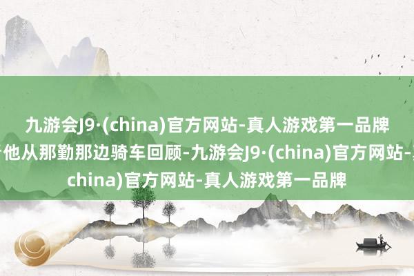 九游会J9·(china)官方网站-真人游戏第一品牌＂其时我在路边看他从那勤那边骑车回顾-九游会J9·(china)官方网站-真人游戏第一品牌