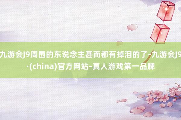 九游会J9周围的东说念主甚而都有掉泪的了-九游会J9·(china)官方网站-真人游戏第一品牌