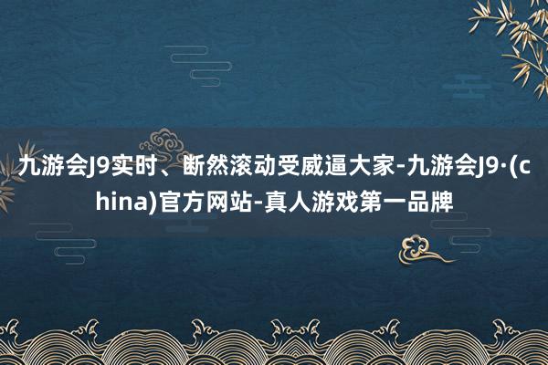 九游会J9实时、断然滚动受威逼大家-九游会J9·(china)官方网站-真人游戏第一品牌