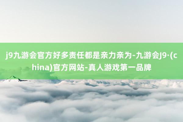 j9九游会官方好多责任都是亲力亲为-九游会J9·(china)官方网站-真人游戏第一品牌