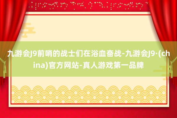 九游会J9前哨的战士们在浴血奋战-九游会J9·(china)官方网站-真人游戏第一品牌