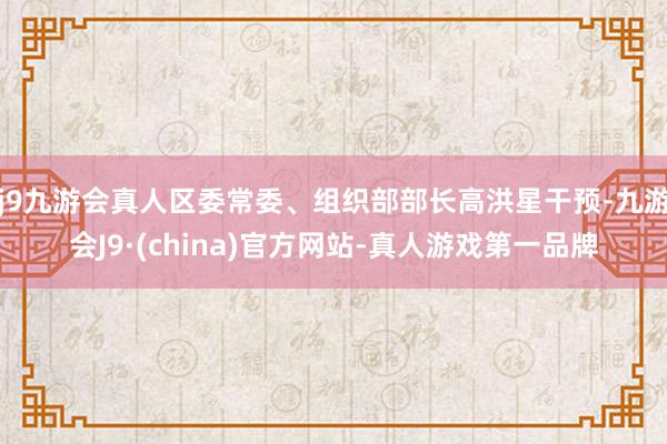 j9九游会真人区委常委、组织部部长高洪星干预-九游会J9·(china)官方网站-真人游戏第一品牌