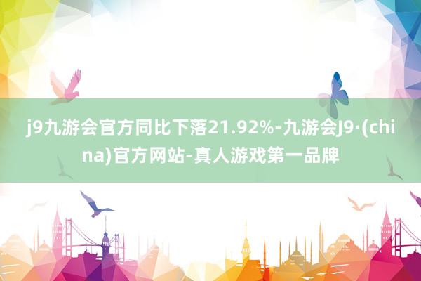 j9九游会官方同比下落21.92%-九游会J9·(china)官方网站-真人游戏第一品牌