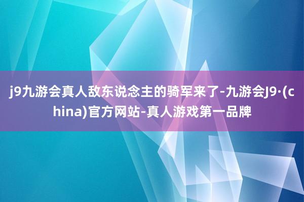 j9九游会真人敌东说念主的骑军来了-九游会J9·(china)官方网站-真人游戏第一品牌