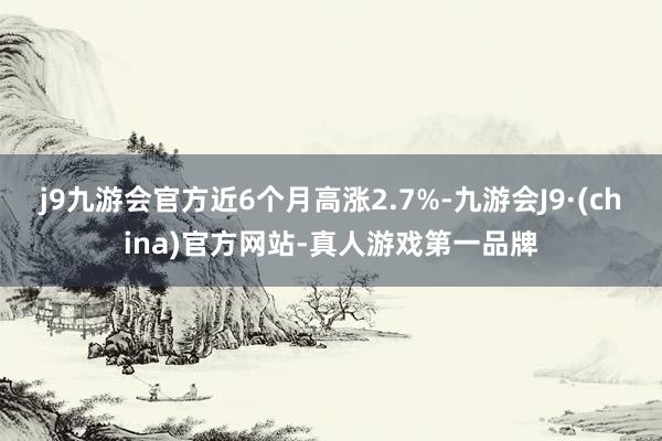 j9九游会官方近6个月高涨2.7%-九游会J9·(china)官方网站-真人游戏第一品牌