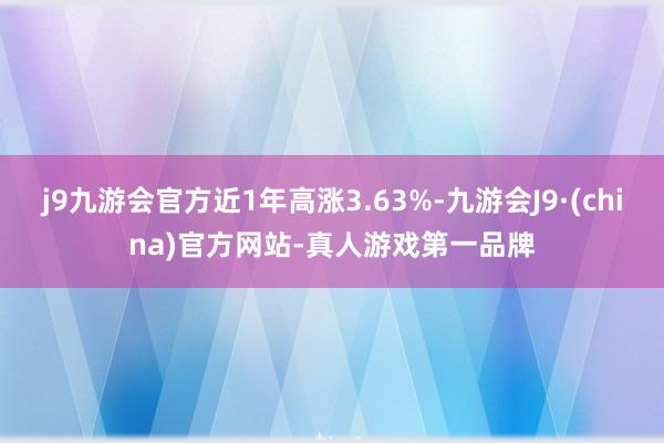 j9九游会官方近1年高涨3.63%-九游会J9·(china)官方网站-真人游戏第一品牌