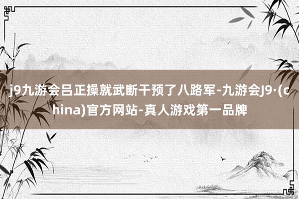 j9九游会吕正操就武断干预了八路军-九游会J9·(china)官方网站-真人游戏第一品牌