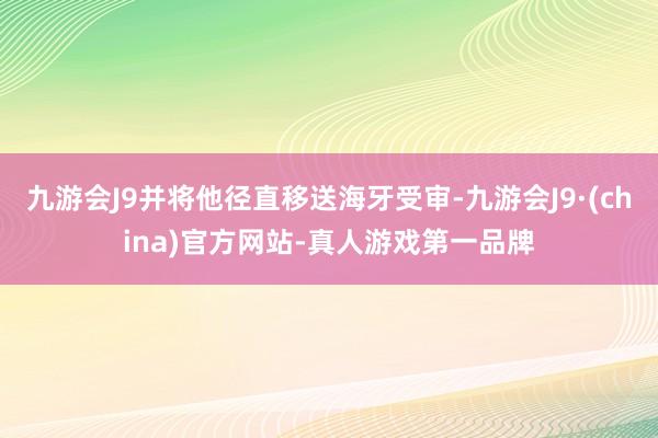 九游会J9并将他径直移送海牙受审-九游会J9·(china)官方网站-真人游戏第一品牌