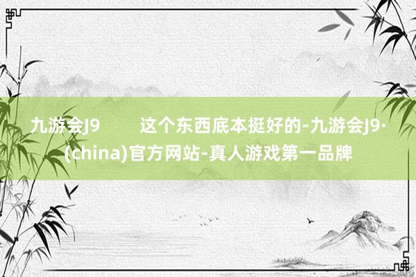 九游会J9        这个东西底本挺好的-九游会J9·(china)官方网站-真人游戏第一品牌