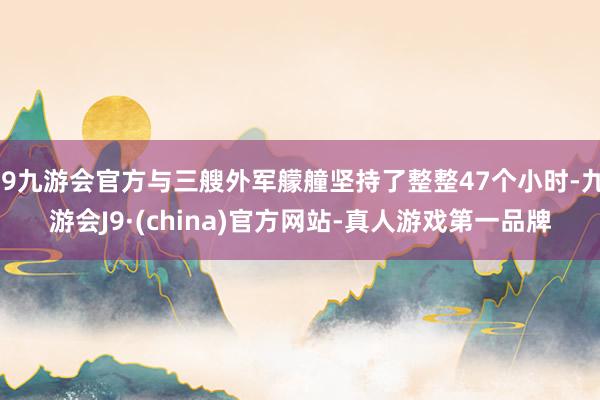 j9九游会官方与三艘外军艨艟坚持了整整47个小时-九游会J9·(china)官方网站-真人游戏第一品牌