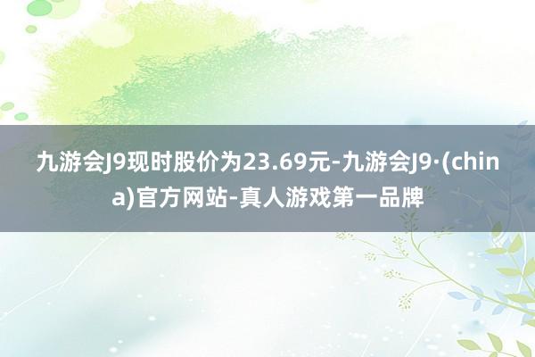 九游会J9现时股价为23.69元-九游会J9·(china)官方网站-真人游戏第一品牌