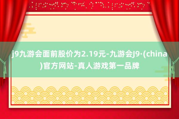 j9九游会面前股价为2.19元-九游会J9·(china)官方网站-真人游戏第一品牌