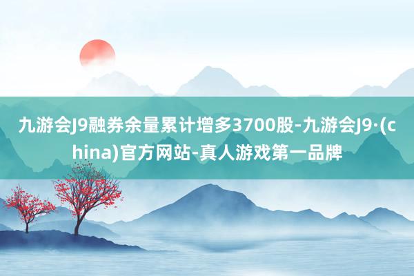 九游会J9融券余量累计增多3700股-九游会J9·(china)官方网站-真人游戏第一品牌