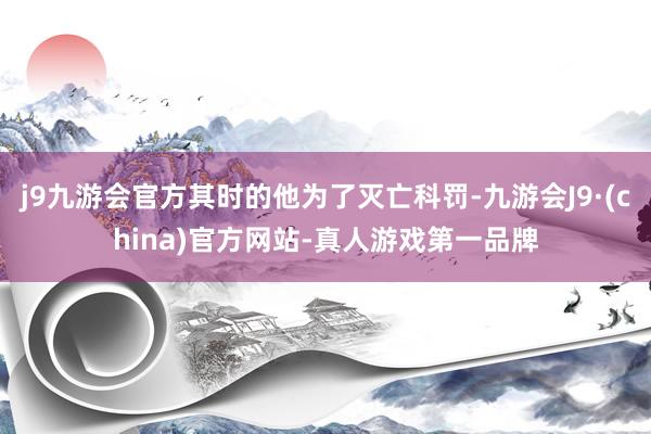 j9九游会官方其时的他为了灭亡科罚-九游会J9·(china)官方网站-真人游戏第一品牌