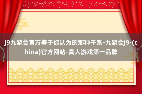 j9九游会官方等于你认为的那种干系-九游会J9·(china)官方网站-真人游戏第一品牌