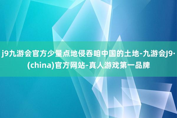 j9九游会官方少量点地侵吞咱中国的土地-九游会J9·(china)官方网站-真人游戏第一品牌