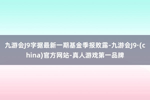 九游会J9字据最新一期基金季报败露-九游会J9·(china)官方网站-真人游戏第一品牌