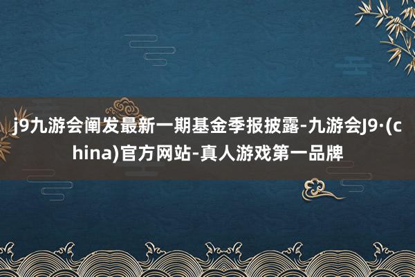 j9九游会阐发最新一期基金季报披露-九游会J9·(china)官方网站-真人游戏第一品牌