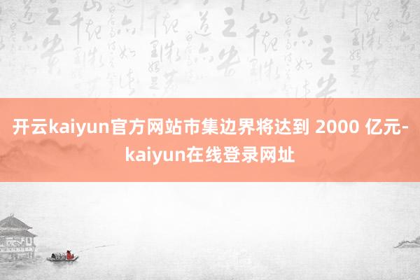 开云kaiyun官方网站市集边界将达到 2000 亿元-kaiyun在线登录网址