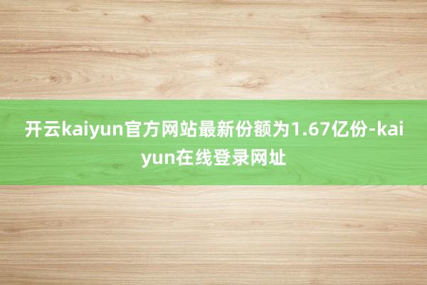 开云kaiyun官方网站最新份额为1.67亿份-kaiyun在线登录网址