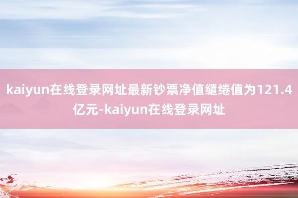 kaiyun在线登录网址最新钞票净值缱绻值为121.4亿元-kaiyun在线登录网址