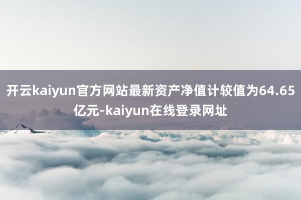 开云kaiyun官方网站最新资产净值计较值为64.65亿元-kaiyun在线登录网址