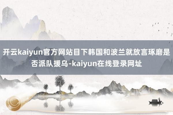 开云kaiyun官方网站目下韩国和波兰就放言琢磨是否派队援乌-kaiyun在线登录网址