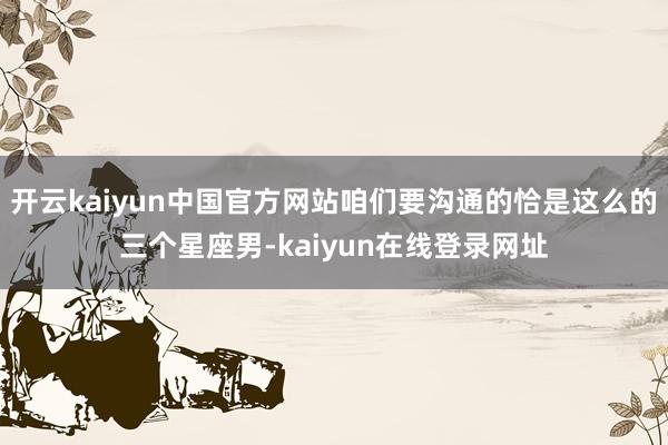 开云kaiyun中国官方网站咱们要沟通的恰是这么的三个星座男-kaiyun在线登录网址