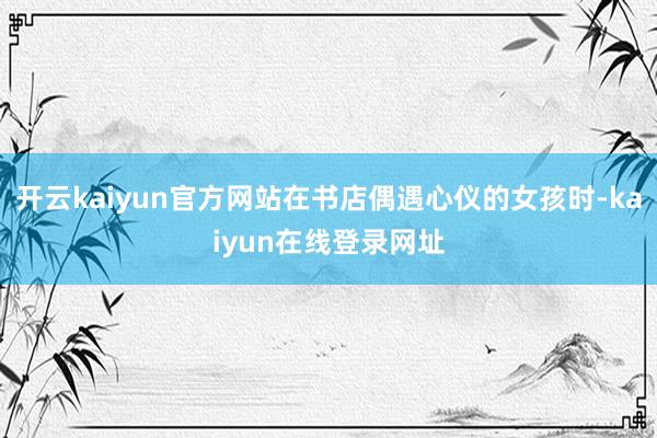 开云kaiyun官方网站在书店偶遇心仪的女孩时-kaiyun在线登录网址