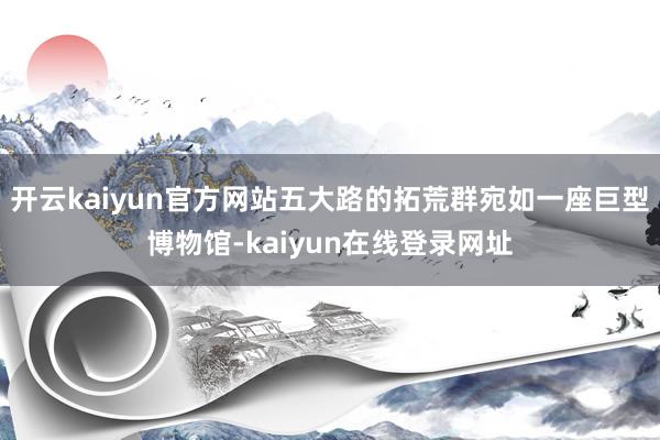 开云kaiyun官方网站五大路的拓荒群宛如一座巨型博物馆-kaiyun在线登录网址