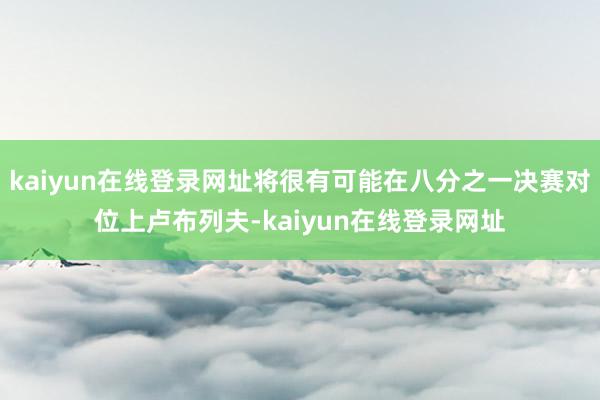 kaiyun在线登录网址将很有可能在八分之一决赛对位上卢布列夫-kaiyun在线登录网址