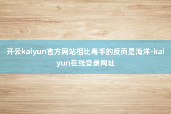 开云kaiyun官方网站相比毒手的反而是海洋-kaiyun在线登录网址