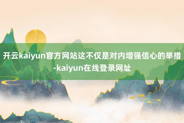 开云kaiyun官方网站这不仅是对内增强信心的举措-kaiyun在线登录网址